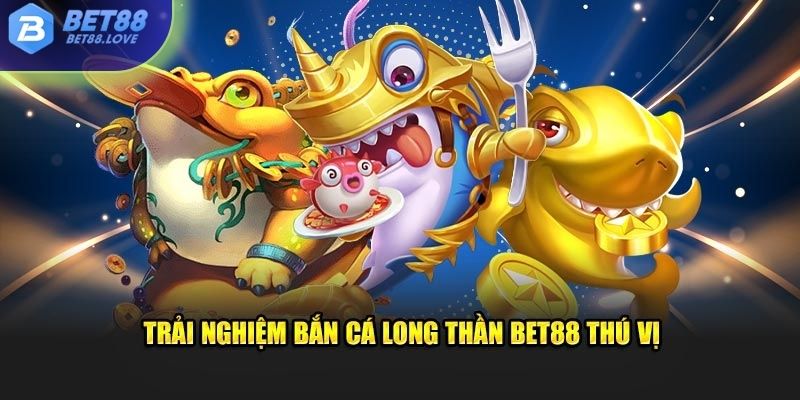 Trải nghiệm bắn cá long thần Bet88 thú vị